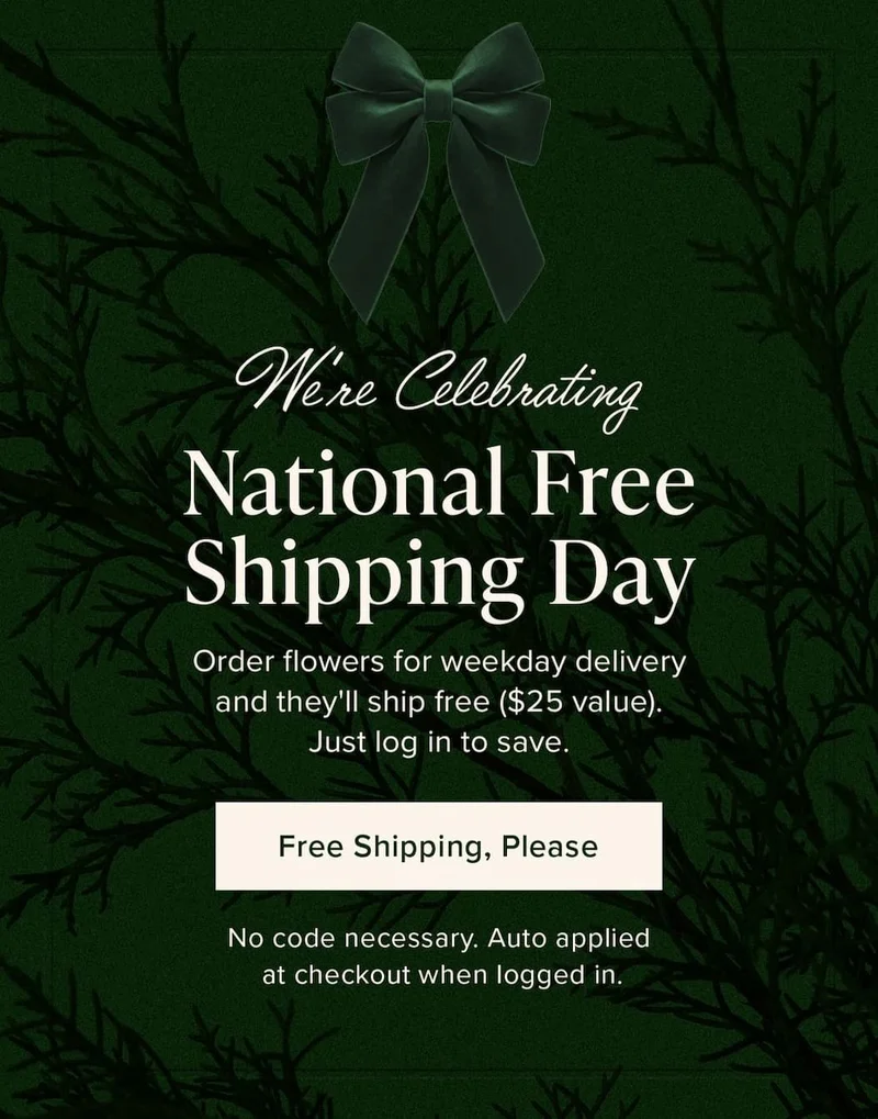 We're&nbsp;Celebrating National Free Shipping Day! Order flowers for weekday delivery and they'll ship free ($25 value). Just log in to save. Free Shipping, Please. No code necessary. Auto applied at checkout when logged in.