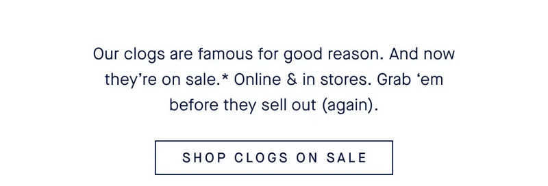 Our clogs are famous for good reason. And now theyβre on sale.* Online & in stores. Grab βem before they sell out (again). SHOP CLOGS ON SALE Our clogs are famous for good reason. And now theyβre on sale.* Online & in stores. Grab βem before they sell out (again). SHOP CLOGS ON SALE