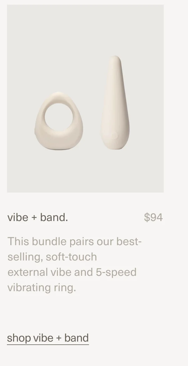 vibe + band. | $94 | This bundle pairs our best-selling, soft-touch external&nbsp;vibe&nbsp;and&nbsp;5-speed vibrating&nbsp;ring. | shop vibe + band