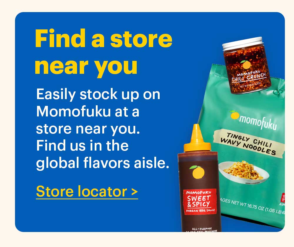 Find a store near you. Easily stock up on Momofuku at a store near you. Find us in the global flavors aisle. Store locator >