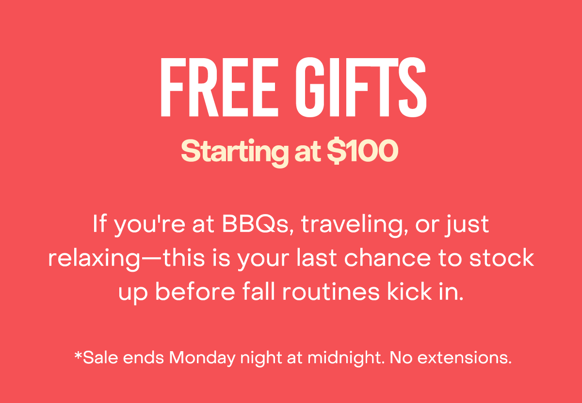 Free Gifts starting at $100. If you're at BBQs, traveling, or just relaxing—this is your last chance to stock up before fall routines kick in. *Sale ends Monday night at midnight. No Extensions.