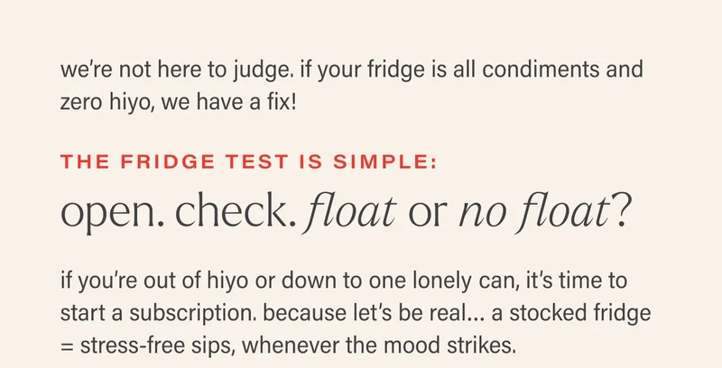 we’re not here to judge. if your fridge is all condiments and zero hiyo, we have a fix! the fridge test is simple: open. check. float or no float? if you’re out of hiyo or down to one lonely can, it’s time to start a subscription. because let’s be real… a stocked fridge = stress-free sips, whenever the mood strikes.
