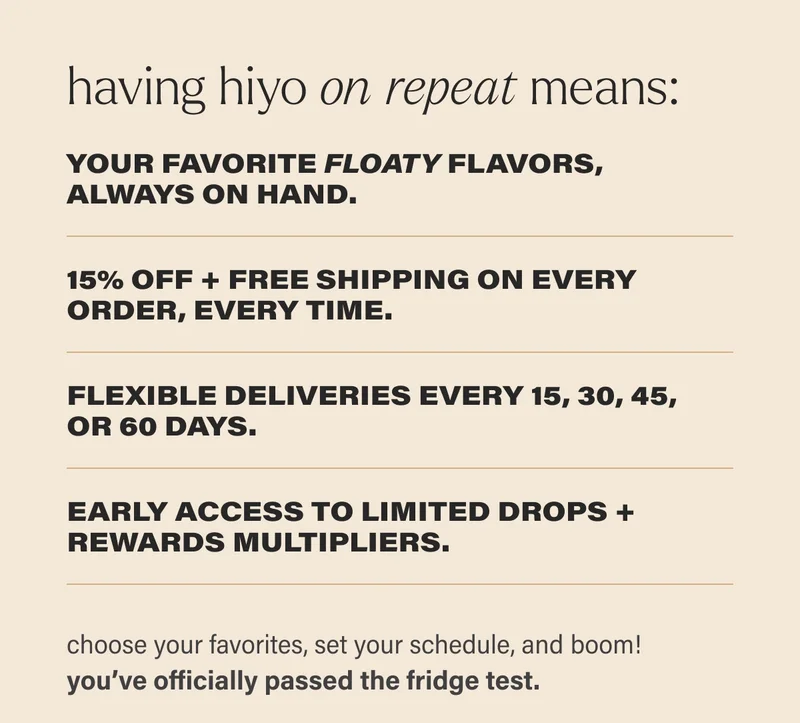 having hiyo on repeat means: your favorite FLOATY flavors, always on hand. 15% off + free shipping on every order, every time.  flexible deliveries every 15, 30, 45,  or 60 days.  early access to limited drops + rewards multipliers. choose your favorites, set your schedule, and boom!  you’ve officially passed the fridge test.