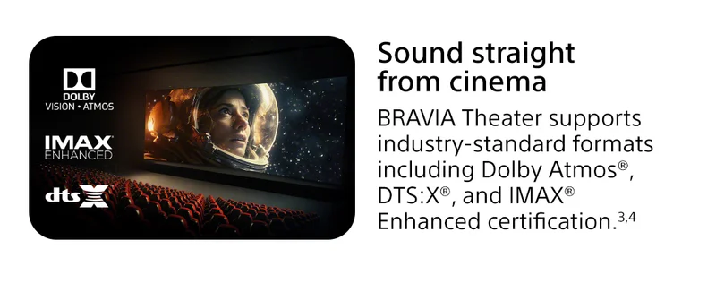 Sound straight from cinema | BRAVIA Theater supports industry-standard formats including Dolby Atmos®, DTS:X®, and IMAX® Enhanced certification.3,4