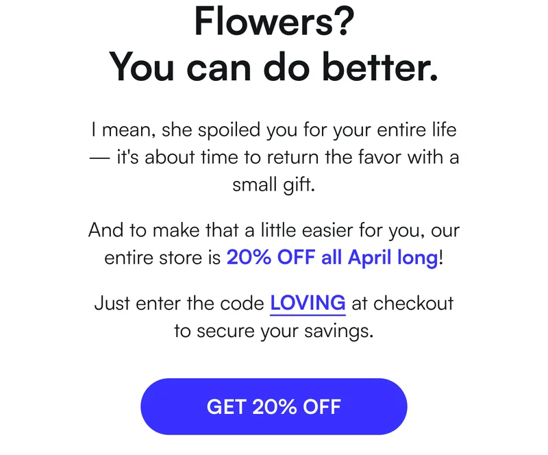 Flowers? You can do better. I mean, she spoiled you for your entire life — it's about time to return the favor with a small gift. And to make that a little easier for you, our entire store is 20% OFF all April long! Just enter the code LOVING at checkout to secure your savings. [ GET 20% OFF ]