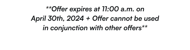 **Offer expires at 11:00 a.m on April 30th, 2024 + Offer cannot be used in conjunction with other offers**