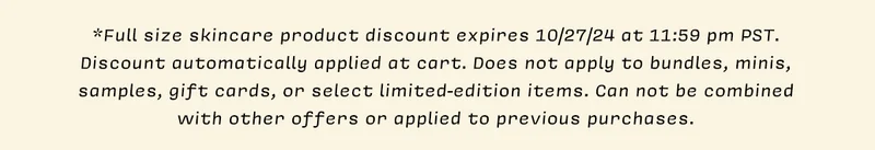 *Full size skincare product discount expires 10/27/24 at 11:59 pm PST. Discount automatically applied at cart. Does not apply to bundles, minis, samples, gift cards, or select limited-edition items. Can not be combined with other offers or applied to previous purchases.