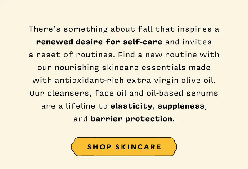 There’s something about fall that inspires a renewed desire for self-care and invites a reset of routines. Find a new routine with our nourishing skincare essentials made with antioxidant-rich extra virgin olive oil. Our cleansers, face oil and oil-based serums are a lifeline to elasticity, suppleness, and barrier protection. SHOP SKINCARE