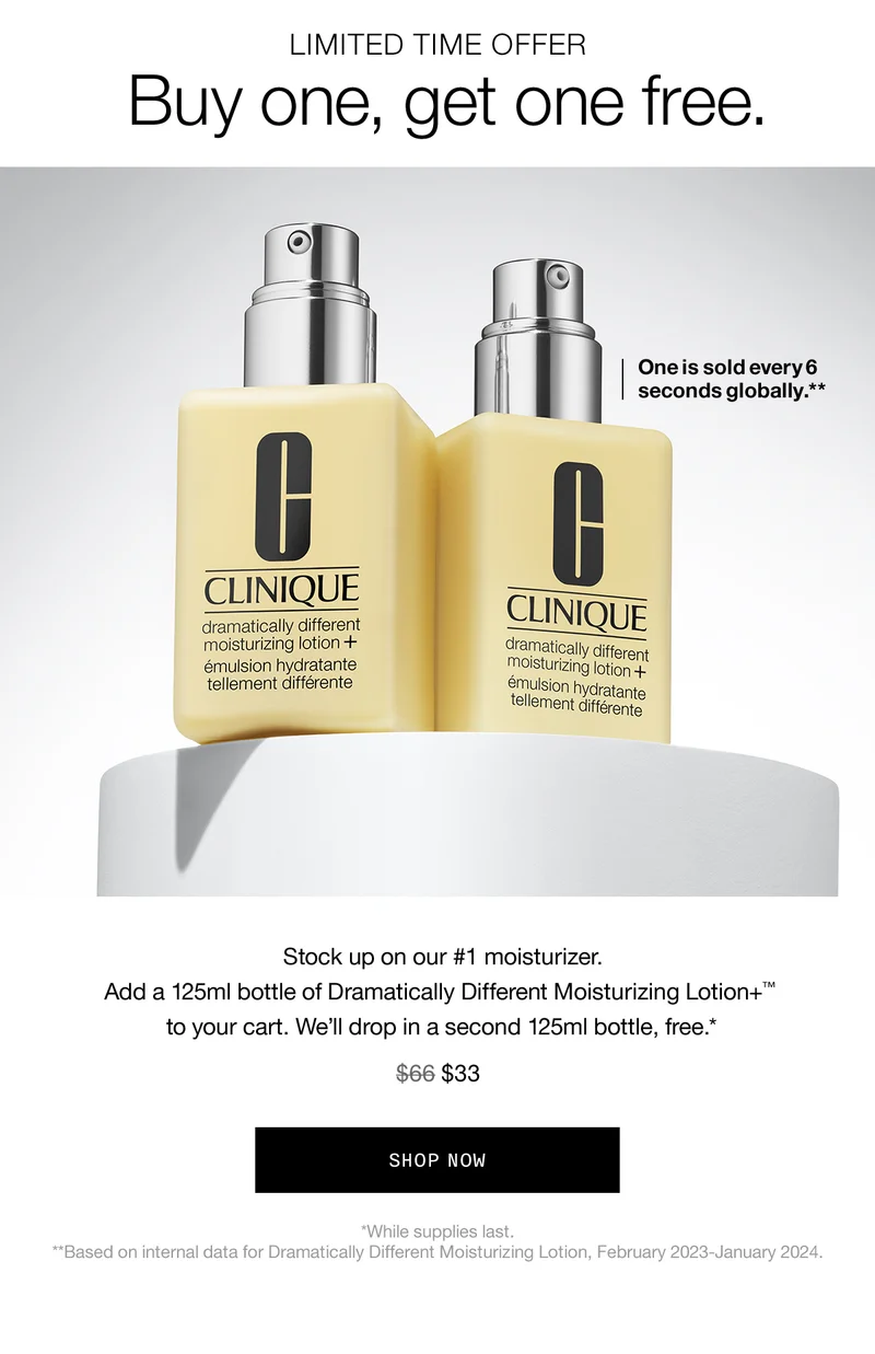 LIMITED TIME OFFER Buy one, get one free. One is sold every 6 seconds globally.** Stock up on our #1 moisturizer. Add a 125ml bottle of Dramatically Different Moisturizing Lotion+™ to your cart. We'll drop in a second 125ml bottle, free.* $33 SHOP NOW *While supplies last. **Based on internal data for Dramatically Different Moisturizing Lotion, February 2023-January 2024.