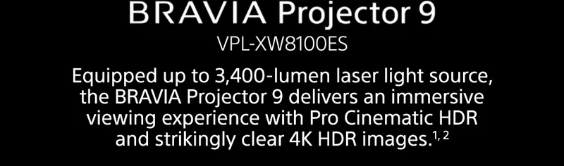 BRAVIA Projector 9 VPL-XW8100ES | Equipped up to 3,400-lumen laser light source, the BRAVIA Projector 9 delivers an immersive viewing experience with Pro Cinematic HDR and strikingly clear 4K HDR images.1, 2