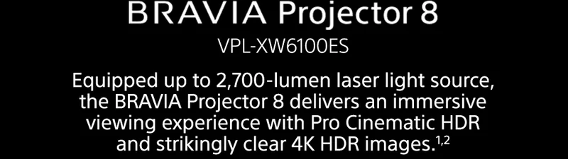 BRAVIA Projector 8 VPL-XW6100ES | Equipped up to 2,700-lumen laser light source, the BRAVIA Projector 8 delivers an immersive viewing experience with Pro Cinematic HDR and strikingly clear 4K HDR images.1,2