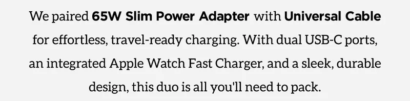 Bundle and save $17. The Perfect Travel Duo. We paired 65W Slim Power Adapter with Universal Cable for Apple Watch for effortless, travel-ready charging. With dual USB-C ports, an integrated Apple Watch Fast Charger, and a sleek, durable design, this duo is all you'll need to pack. Shop Now
