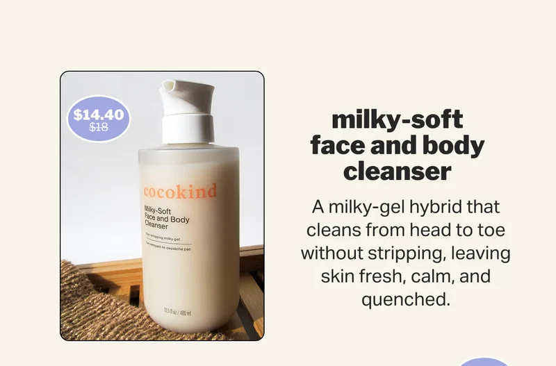 milky-soft face and body cleanser A milky-gel hybrid that cleans from head to toe without stripping, leaving skin fresh, calm, and quenched.