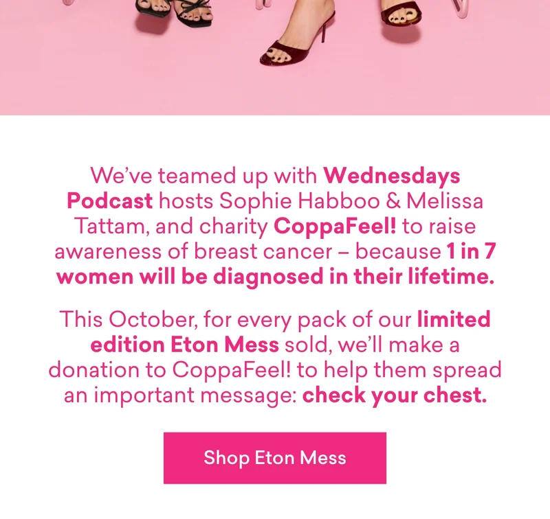 We’ve teamed up with Wednesdays Podcast hosts Sophie Habboo & Melissa Tattam, and charity CoppaFeel! to raise awareness of breast cancer – because 1 in 7 women will be diagnosed in their lifetime.  This October, for every pack of our limited edition Eton Mess sold, we’ll make a donation to CoppaFeel! to help them spread an important message: check your chest.