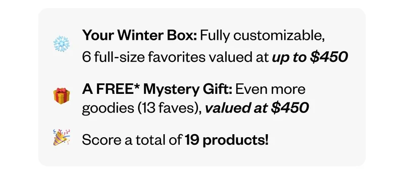 Your Winter Box: Fully customizable, 6 full-size favorites valued at up to&nbsp;$450 | A FREE Mystery Gift: Even more goodies (13 faves), valued at $450 | Score a total of 19 products!