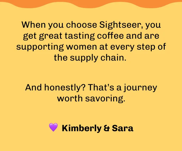 When you choose Sightseer, you get great tasting coffee and are supporting women at every step of the supply chain.   And honestly? That’s a journey worth savoring.  💜  Kimberly & Sara