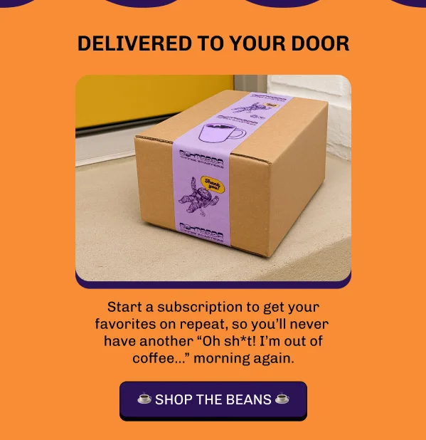 Delivered to your door! Start a subscription to get your favorites on repeat, so you’ll never  have another “Oh sh*t! I’m out of coffee...” morning again.