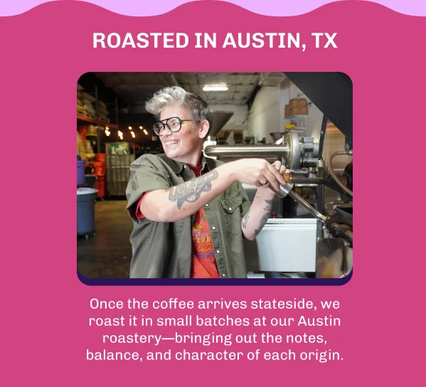 Roasted in Austin, Texas. Once the coffee arrives stateside, we roast it in small batches at our Austin roastery—bringing out the notes, balance, and character of each origin.