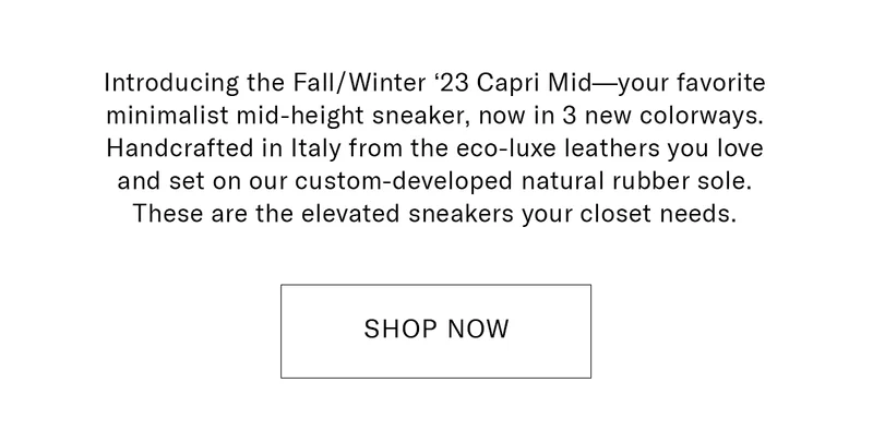 Introducing the Fall/Winter ‘23 Capri Mid—your favorite minimalist mid-height sneaker, now in 3 new colorways. Handcrafted in Italy from the eco-luxe leathers you love and set on our custom-developed natural rubber sole. These are the elevated sneakers your closet needs.