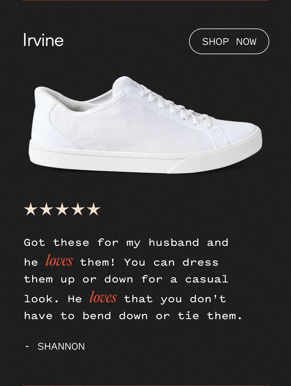 Irvine - Shop now. Got these for my husband and he LOVES them! You can dress them up or down for a casual look. He LOVES that you don't have to bend down or tie them.
