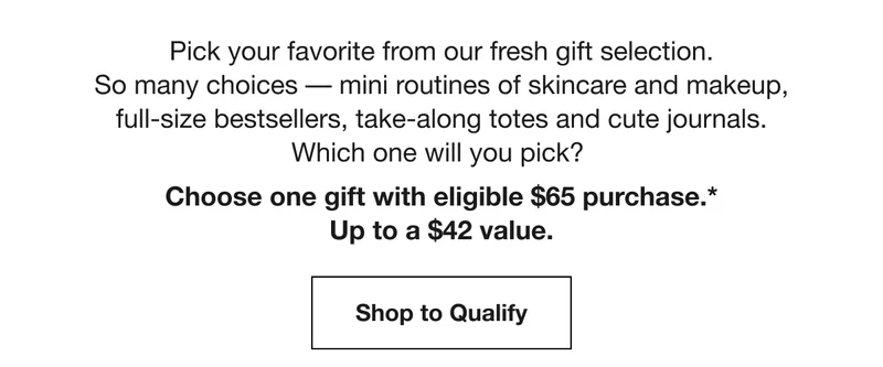 Pick your favorite from our fresh gift selection. So many choices –– mini routines of skincare and makeup, full-size bestsellers, take-along totes and cute journals. Which one will you pick? Choose one gift with eligible $65 purchase.*Up to a $42 value. | Shop to Qualify