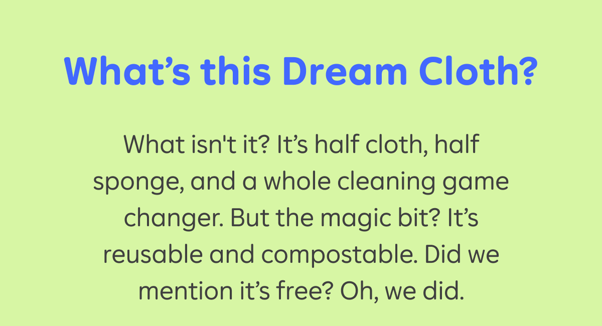 What’s this Dream Cloth?   What isn't it? It’s half cloth, half sponge, and a whole cleaning game changer. But the magic bit? It’s reusable and compostable. Did we mention it’s free? Oh, we did.