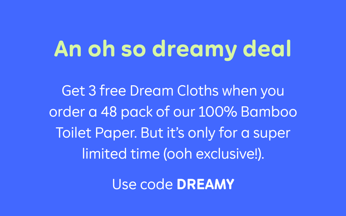 An oh so dreamy deal. Get 3 free Dream Cloths when you order a 48 pack of our 100% Bamboo Toilet Paper. But it’s only for a super limited time (ooh exclusive!). Use code: discount code