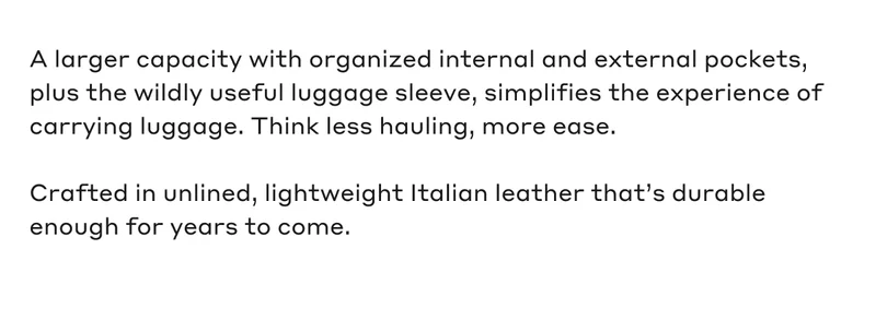 A larger capacity with organized internal and external pockets, plus the wildly useful luggage sleeve, simplifies the experience of carrying luggage. Think less hauling, more ease. Crafted in unlined, lightweight Italian leather that's durable enough for years to come.