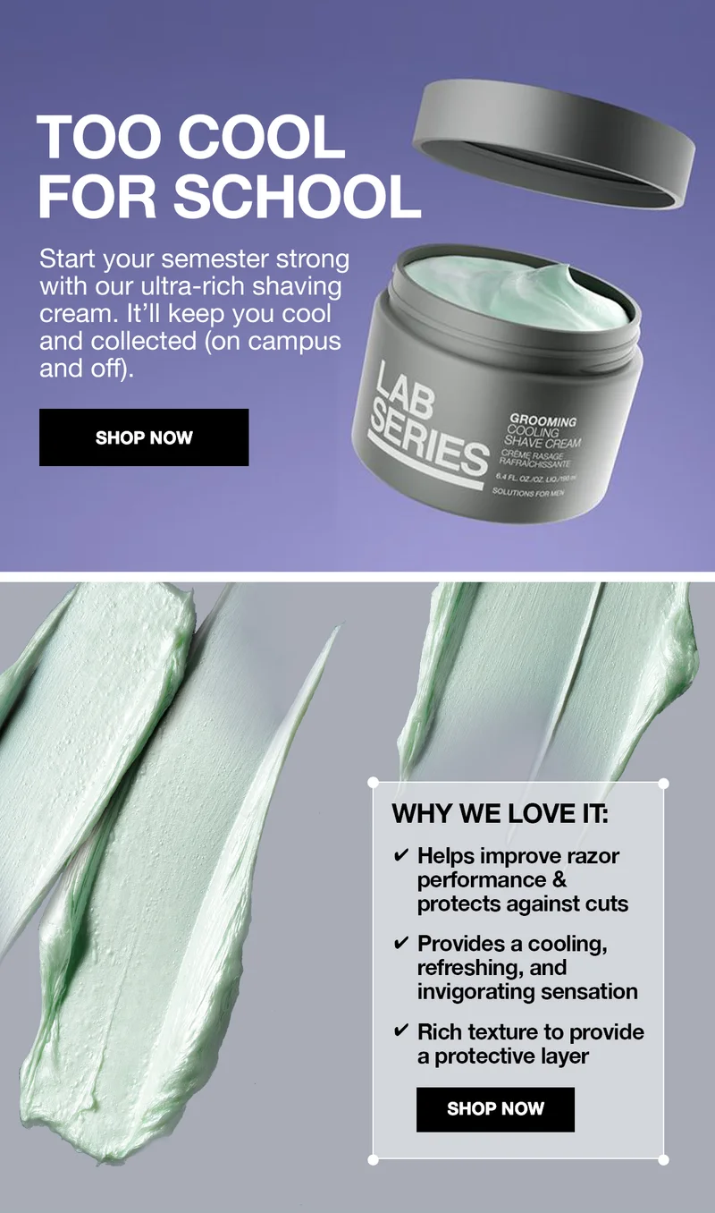 TOO COOL FOR SCHOOL START YOUR SEMESTER STRONG WITH OUR ULTRA-RICH SHAVING CREAM. IT'LL KEEP YOU COOL AND COLLECTED (ON CAMPUS AND OFF). SHOP NOW | WHY WE LOVE IT: HELPS IMPROVE RAZOR PERFORMANCE & PROTECTS AGAINTS CUTS | PROVIDES A COOLING, REFRESHING AND INVIGORATING SENSATION | RICH TEXTURE TO PROVIDE A PROTECTIVE LAYER. SHOP NOW