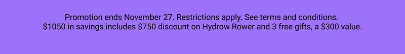 Promotion ends November 27. Restrictions apply. See terms and conditions. $1050 in savings includes $750 discount on Hydrow Rower and 3 free gifts, a $300 value.