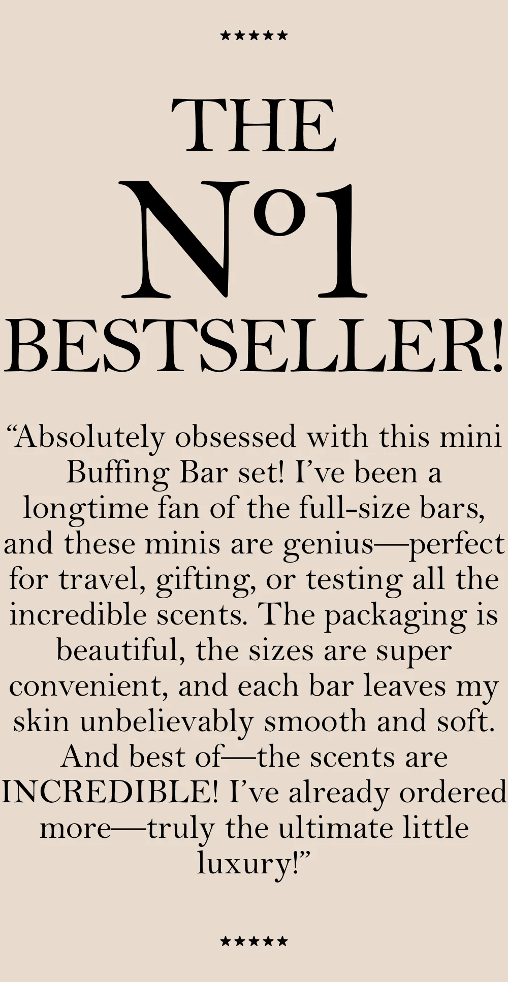 THE N1 BESTSELLER! “Absolutely obsessed with this mini Buffing Bar set! I’ve been a longtime fan of the full-size bars, and these minis are genius—perfect for travel, gifting, or testing all the incredible scents. The packaging is beautiful, the sizes are super convenient, and each bar leaves my skin unbelievably smooth and soft. And best of —the scents are INCREDIBLE! I’ve already ordered more—truly the ultimate little luxury!”
