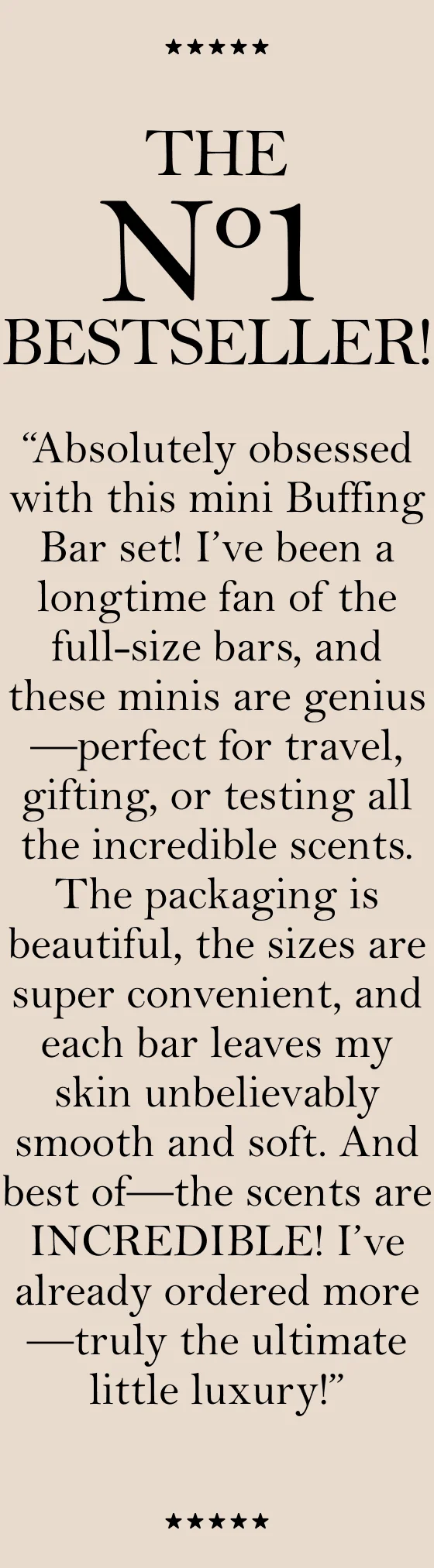 THE N1 BESTSELLER! “Absolutely obsessed with this mini Buffing Bar set! I’ve been a longtime fan of the full-size bars, and these minis are genius—perfect for travel, gifting, or testing all the incredible scents. The packaging is beautiful, the sizes are super convenient, and each bar leaves my skin unbelievably smooth and soft. And best of —the scents are INCREDIBLE! I’ve already ordered more—truly the ultimate little luxury!”