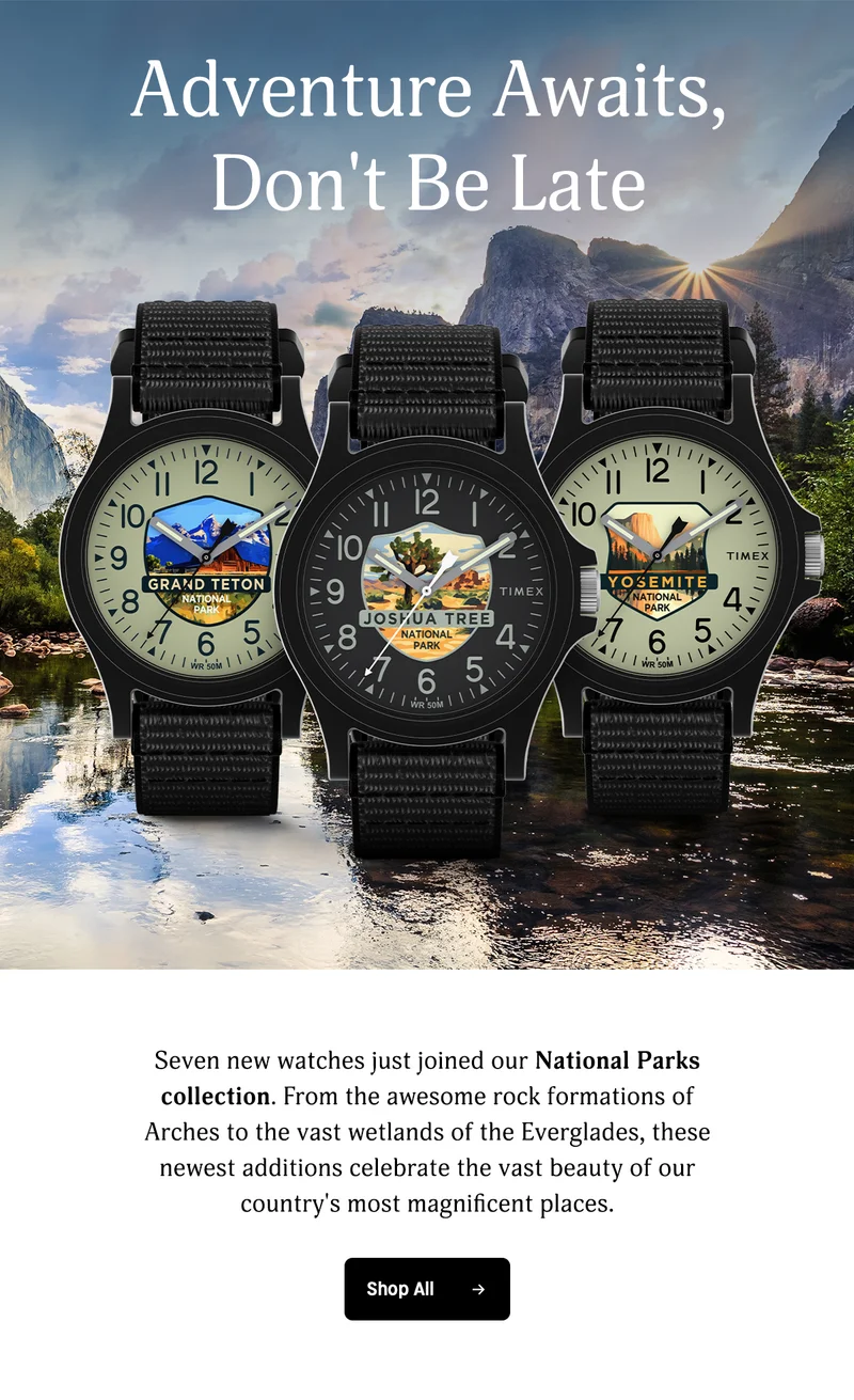 Adventure Awaits, Dont Be Late | Seven new watches just joined National Parks ccollection. From the awesome rock formation of Arches to the vast wetlands of the Everglass, these newest additions celebrate the vast beauty of our country's most magnificent places | Shop All