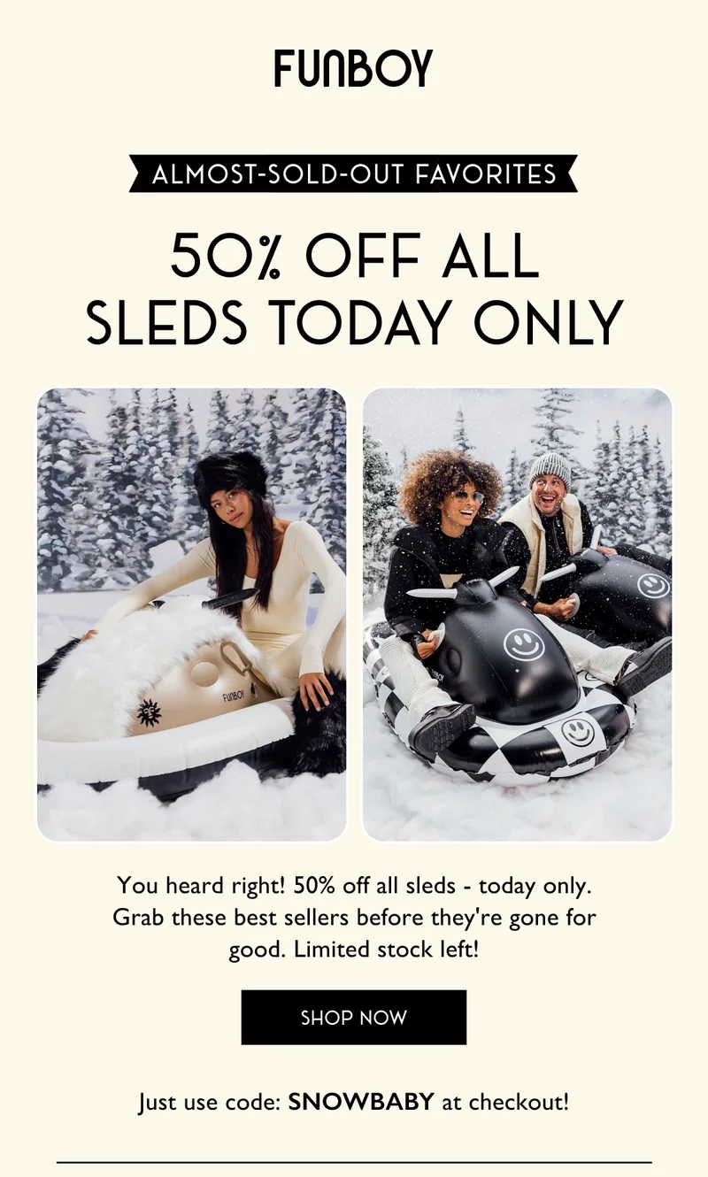FUNBOY | Almost Sold Out Favorites - You heard right! 50% off all sleds - today only. Grab these best sellers before they're gone for good. Limited stock left! - SHOP NOW - Just use code: SNOWBABY at checkout!