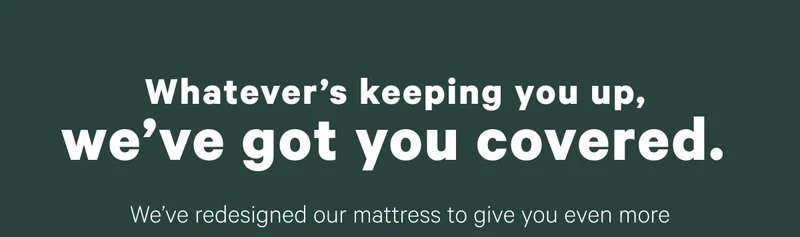 Whatever's keeping you up, we've got you covered. We've redesigned our mattress to give you even more