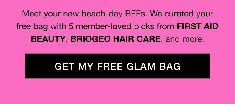 Meet your new beach-day BFFs. We curated your free bag with 5 member-loved picks from FIRST AID BEAUTY, BRIOGEO HAIR CARE, and more. GET MY FREE GLAM BAG