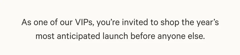 As one of our VIPs, you’re invited to shop the year’s most anticipated launch before anyone else.