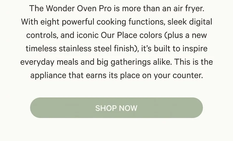 The Wonder Oven Pro is more than an air fryer. With eight powerful cooking functions, sleek digital controls, and iconic Our Place colors (plus a new timeless stainless steel finish), it’s built to inspire everyday meals and big gatherings alike. This is the appliance that earns its place on your counter.