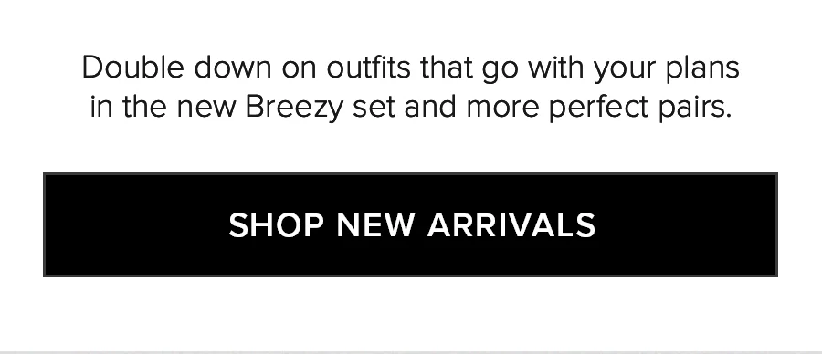 Double down on outfits that go with your plans in the new Breezy set and more perfect pairs. SHOP NEW ARRIVALS