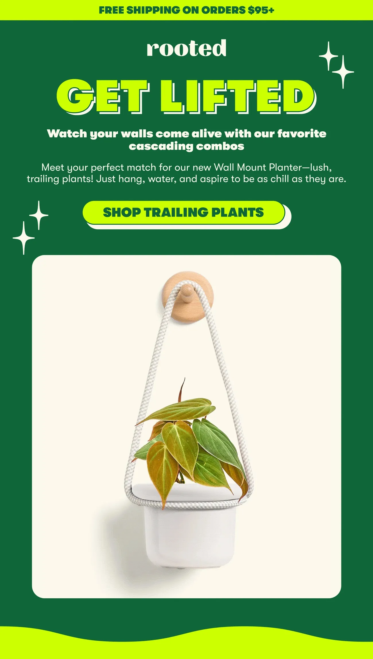 FREE SHIPPING ON ORDERS $95+  GET LIFTED  Watch your walls come alive with our favorite cascading combos  Meet your perfect match for our new Wall Mount Planter—lush, trailing plants! Just hang, water, and aspire to be as chill as they are.  [SHOP TRAILING PLANTS]