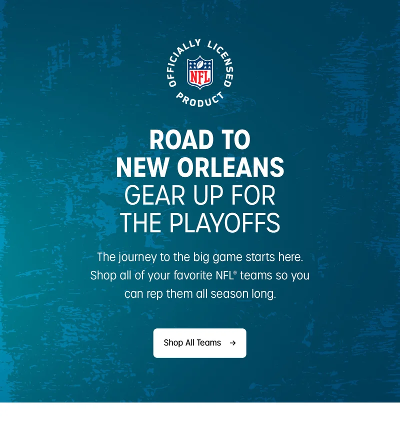 ROAD TO NEW ORLEANS  | GEAR UP FOR THE PLAYOFFS | The journey to the big game starts here. Shop all of your favorite NFL teams so you can rep them all season long. | Shop All Teams