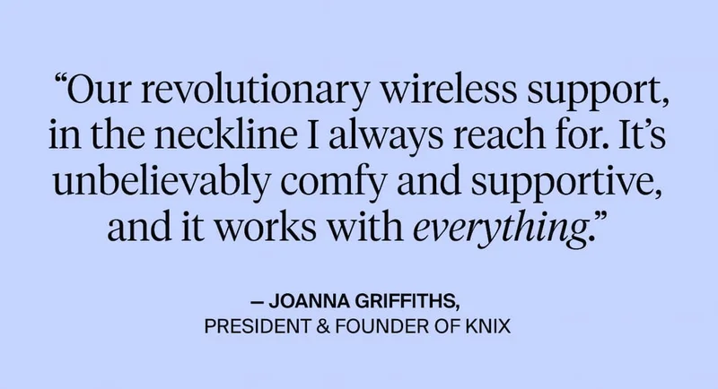 "Our revolutionary wireless support, in the neckline I always reach for. It's unbelievably comfy & Supportive, and it works with everything. - Joanna Griffiths President & founder of Knix