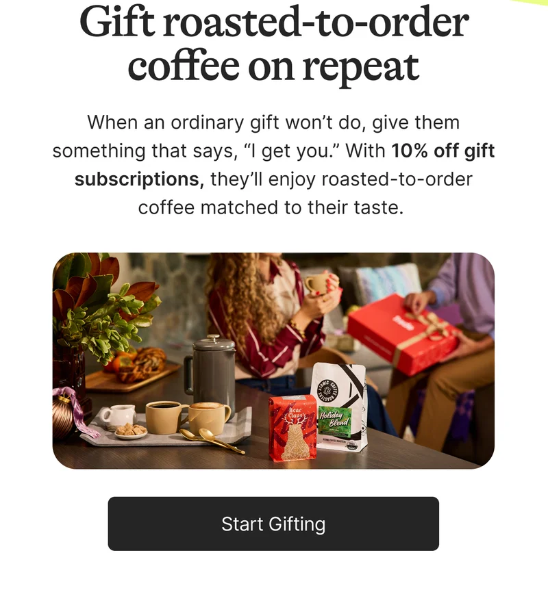 Gift roasted-to-order coffee on repeat. When an ordinary gift won’t do, give them something that says, “I get you.” With 10% off gift subscriptions, they’ll enjoy roasted-to-order coffee matched to their taste.&nbsp; Gift roasted-to-order coffee on repeat. Start Gifting.