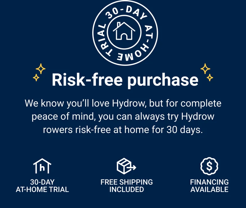 Risk-free purchase. We know you'll love Hydrow, but for complete peace of mind, you can always try Hydrow rowers risk-free at home for 30 days. 30-day at-home trial. Free shipping included. Financing available.