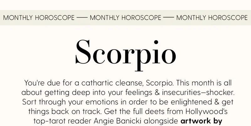 Monthly Horoscope | Scorpio | You're due for a cathartic cleanse, Scorpio. This month is all about getting deep into your feelings & insecurities—shocker. Sort through your emotions in order to be enlightened & get things back on track. Get the full deets from Hollywood's top-tarot reader Angie Banicki