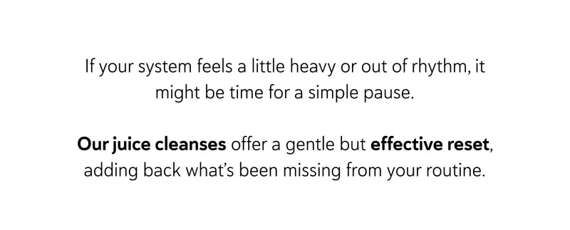 If your system feels a little heavy or out of rhythm, it might be time for a simple pause.  Our juice cleanses offer a gentle but effective reset, adding back what’s been missing from your routine.
