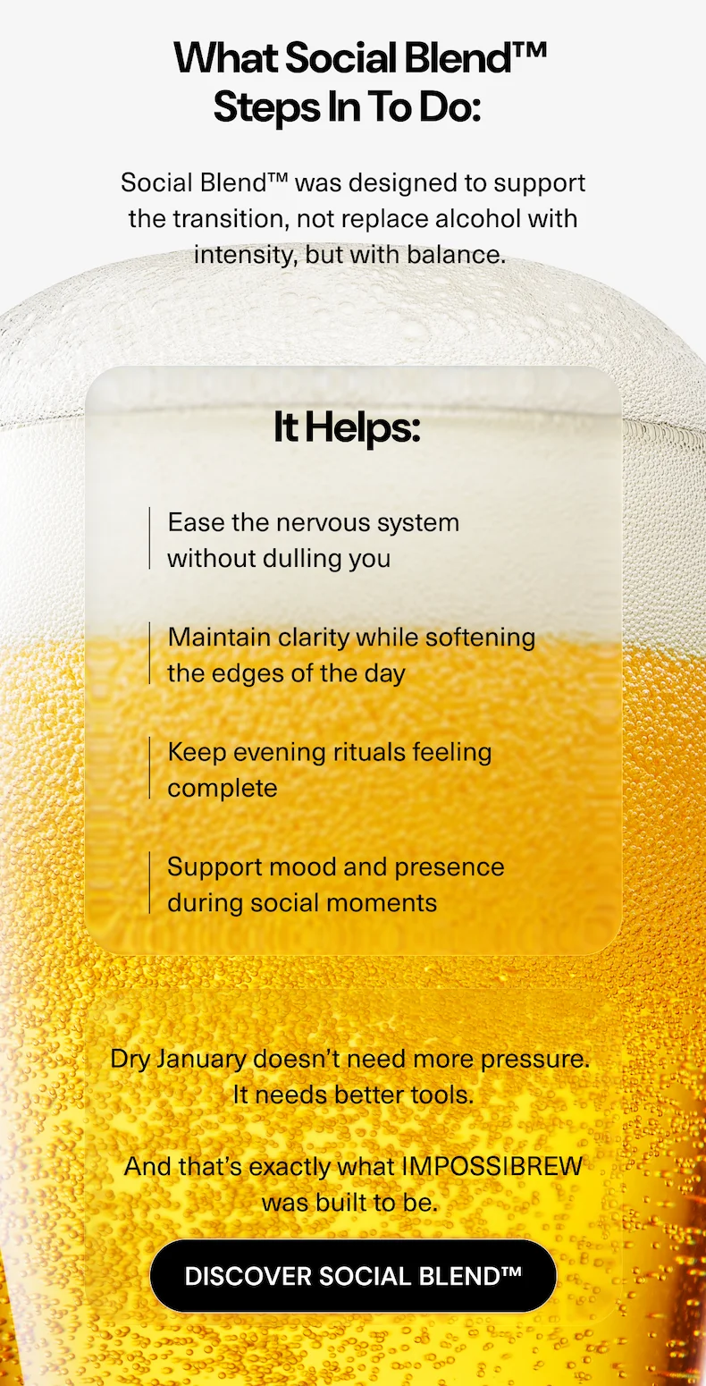 What Social Blend™ steps in to do: Social Blend™ was designed to support the transition, not replace alcohol with intensity, but with balance. It helps:  • Ease the nervous system without dulling you  • Maintain clarity while softening the edges of the day  • Keep evening rituals feeling complete  • Support mood and presence during social moments Dry January doesn’t need more pressure. It needs better tools. And that’s exactly what IMPOSSIBREW was built to be.