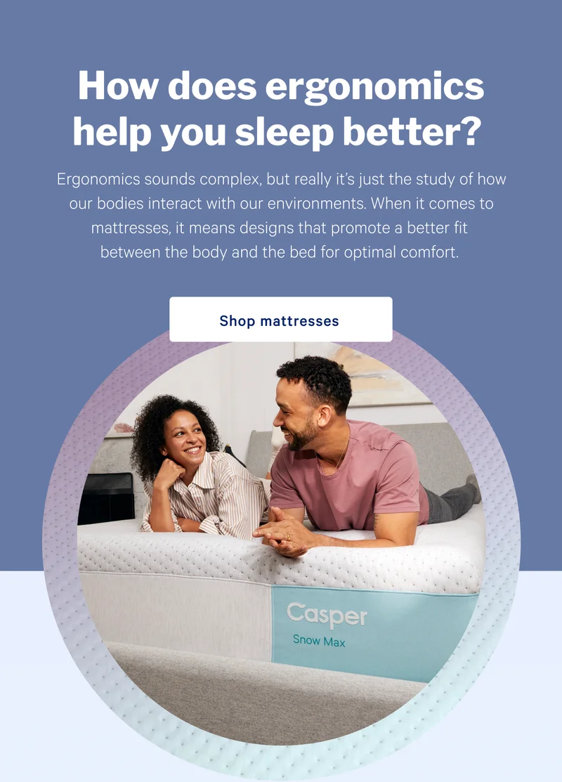 How does ergonomics help you sleep better? >> Ergonomics sounds complex, but really it’s just the study of how our bodies interact with our environments. When it comes to mattresses, it means designs that promote a better fit between the body and the bed for optimal comfort. >> Shop mattresses >>