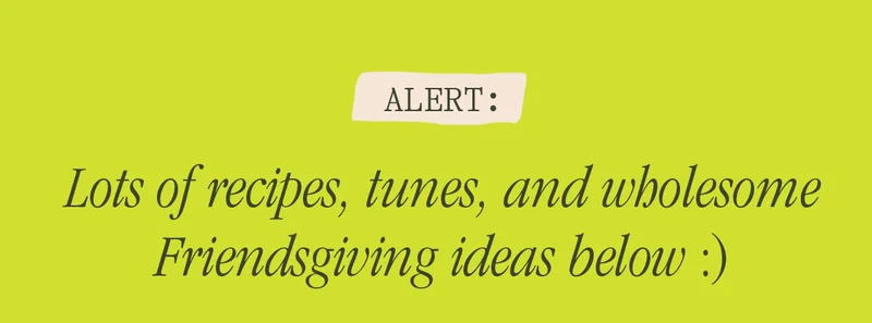 ALERT: LOTS OF RECIPES, TUNES, AND WHOLESOME FRIENDSGIVING IDEAS BELOW :)