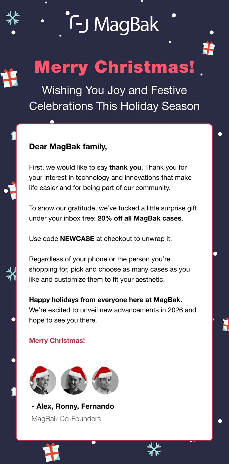 Dear MagBak family,  First, we would like to say thank you. Thank you for your interest in technology and innovations that make life easier and for being part of our community.   To show our gratitude, we’ve tucked a little surprise gift under your inbox tree: 20% off all MagBak cases.  Use code NEWCASE at checkout to unwrap it.   Regardless of your phone or the person you’re shopping for, pick and choose as many cases as you like and customize them to fit your aesthetic.   Happy holidays from everyone here at MagBak. We’re excited to unveil new advancements in 2026 and hope to see you there.   Merry Christmas!
